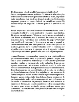 O diálogo

14. Como posso estabelecer objetivos realmente significativos?
Comecemos por examinar o problema. Na última década, as funções
se tornaram mais orientadas para os resultados e, assim, as pessoas
estão trabalhando com objetivos. Quando se discute objetivos com
as pessoas, pode-se ver como é fácil cair em armadilhas comuns. Na
medida em que ler, pergunte a si mesmo quantas se aplicam ao seu
caso.

Sendo impreciso a ponto de haver um debate considerável sobre a
realização do objetivo, como monitorá-lo e mesmo o que significa.
Eis alguns exemplos reais: “Manter o conhecimento em dinâmica
dos fluidos e estendê-lo para o benefício do cliente em todas as
circunstâncias”; “Contribuir para a eficácia do grupo”; “Participar
das reuniões de segurança”; “Assegurar-se de que o pessoal se
desenvolva dentro de todo o seu potencial”. No final do período de
avaliação, poderia haver considerável debate sobre se foram ou não
atingidos esses objetivos. A resposta certa é somente registrar
objetivos que possam ser quantificados, mas então algumas pessoas...

...quantificam as coisas erradas. Uma regra bem estabelecida em
gerenciamento diz que o que se pode medir, pode-se cumprir, mas
isso se aplica literalmente, de forma que se um avaliador quantificar
as coisas erradas, as coisas erradas serão realizadas. Requerer que
alguém aumente os contatos com os clientes em 25% pode não
resultar em mais vendas, mas apenas em mais contatos com clientes.
Especificar aumento de produtividade pode resultar em produção
geral mais baixa se a qualidade ficar prejudicada, com o aumento de
índices de rejeição. Podem ocorrer também repercussões imprevistas.
Requerer que os oficiais sênior de polícia melhorem os números de
prisões por oficial pode resultar no aumento de índices de crimes se
os oficiais se deslocarem da prevenção do crime para melhorar os
números de detenção. Os consultores clínicos podem conseguir listas
de espera mais curtas aceitando menos pacientes novos para
tratamento. Tão estapafúrdios como possam parecer, esses exemplos
são verdadeiros!

                                                                  55
 