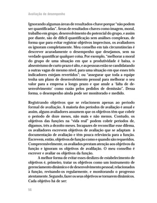 Avaliação de desempenho

Ignorando algumas áreas de resultados-chave porque “não podem
ser quantificadas”. Áreas de resultados-chaves como imagem, moral,
trabalho em grupo, desenvolvimento do potencial do grupo, e assim
por diante, são de difícil quantificação sem análises complexas, de
forma que para evitar registrar objetivos imprecisos, os avaliadores
os ignoram completamente. Meu conselho em tais circunstâncias é
descrever acuradamente o desempenho que desejamos, sem na
verdade quantificar qualquer coisa. Por exemplo, “melhorar a moral
do grupo de uma situação em que a produtividade é baixa, o
absenteísmo de curto prazo é alto, e as pessoas estão se candidatando
a outras vagas de mesmo nível, para uma situação em que esses três
indicadores estejam revertidos”; ou “assegurar que toda a equipe
tenha um plano de desenvolvimento pessoal para melhorar o seu
valor para a empresa a longo prazo e que anule a ‘falta de de-
senvolvimento’ como razão pelos pedidos de demissão”. Dessa
forma, o desempenho ainda pode ser monitorado e medido.

Registrando objetivos que se relacionem apenas ao período
formal de avaliação. A maioria dos períodos de avaliação é anual e
assim, alguns avaliadores assumem que os objetivos têm que cobrir
o período de doze meses, não mais e não menos. Contudo, os
objetivos das funções na “vida real” podem cobrir períodos de,
digamos, três a dezoito meses. Incapazes de reconciliar esse dilema,
os avaliadores escrevem objetivos de avaliação que se adaptam à
documentação de avaliação e têm pouca relevância para a função.
Escrevem, então, objetivos de função como e quando são requeridos.
Compreensivelmente, os avaliados prestam atenção aos objetivos da
função e ignoram os objetivos de avalilação. O meu conselho é
escrever e avaliar os objetivos da função.
      A melhor forma de evitar esses deslizes de estabelecimento de
objetivos é, primeiro, tratar os objetivos como um instrumento de
gerenciamento dinâmico e de desenvolvimento pessoal, relacionados
à função, revisando-os regularmente, e monitorando o progresso
atentamente. Segundo, fazer os seus objetivos se tornarem dinâmicos.
Cada objetivo há de ser:

56
 