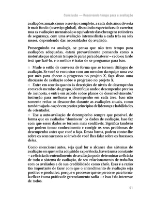 Conclusão — Reservando tempo para a avaliação

avaliações anuais como o serviço completo, a cada dois anos deveria
ir mais fundo (o serviço global), discutindo expectativas de carreira;
mas as avaliações mensais são o equivalente das checagens rotineiras
de segurança, com uma avaliação intermediária a cada três ou seis
meses, dependendo das necessidades do avaliado.

Prosseguindo na analogia, se pensa que não tem tempo para
avaliações adequadas, estará provavelmente pensando como o
motorista que não tem tempo de parar para abastecer — cedo ou tarde
terá que fazê-lo, e o melhor é tratar de se programar para isso.
n Mude o estilo de conversa de forma que se tornem diálogos de
avaliação. Se você se encontrar com um membro da equipe uma vez
por mês para checar o progresso no projeto X, faça disso uma
discussão de avaliação sobre o progresso no projeto X.
n Entre em acordo quanto às descrições de níveis de desempenho
com cada membro do grupo, identifique onde o desempenho precisa
de melhoria, e entre em acordo sobre planos de desenvolvimento/
instrução para melhorar o desempenho em cada área. Isso não
somente reduz os desacordos durante as avaliações anuais, como
também ajuda-o a pôr em prática princípios de liderança e habilidades
de orientador.
n Use a auto-avaliação de desempenho sempre que possível, de
forma que os avaliados “dominem” os dados de avaliação. Isso faz
com que esses dados se tornem mais confiáveis. Significa também
que podem tomar conhecimento e corrigir os seus problemas de
desempenho antes que você o faça. Dessa forma, podem contar-lhe
sobre os seus sucessos ao invés de você lhes falar sobre os fracassos
deles.
Como mencionei antes, seja qual for o alcance dos sistemas de
avaliação em que tenha adquirido experiência, haverá uma constante
— a eficácia do entendimento de avaliação pode determinar a eficácia
de todo o sistema de avaliação, de seu relacionamento de trabalho
com os avaliados e de sua credibilidade como chefe. Essa é a razão
tão importante de fazer com que o entendimento de avaliação seja
positivo e produtivo, porque o processo que se percorre para torná-
la eficaz é uma prática de gerenciamento sadia — e isso é do interesse
de todos.
12                                                                 61
 