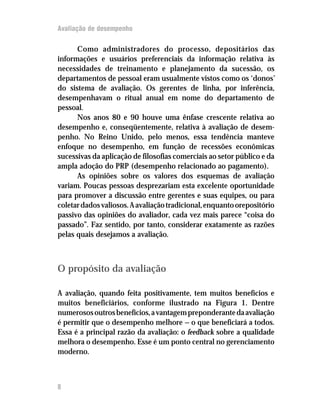 Avaliação de desempenho

      Como administradores do processo, depositários das
informações e usuários preferenciais da informação relativa às
necessidades de treinamento e planejamento da sucessão, os
departamentos de pessoal eram usualmente vistos como os ‘donos’
do sistema de avaliação. Os gerentes de linha, por inferência,
desempenhavam o ritual anual em nome do departamento de
pessoal.
      Nos anos 80 e 90 houve uma ênfase crescente relativa ao
desempenho e, conseqüentemente, relativa à avaliação de desem-
penho. No Reino Unido, pelo menos, essa tendência manteve
enfoque no desempenho, em função de recessões econômicas
sucessivas da aplicação de filosofias comerciais ao setor público e da
ampla adoção do PRP (desempenho relacionado ao pagamento).
      As opiniões sobre os valores dos esquemas de avaliação
variam. Poucas pessoas desprezariam esta excelente oportunidade
para promover a discussão entre gerentes e suas equipes, ou para
coletar dados valiosos. A avaliação tradicional, enquanto orepositório
passivo das opiniões do avaliador, cada vez mais parece “coisa do
passado”. Faz sentido, por tanto, considerar exatamente as razões
pelas quais desejamos a avaliação.



O propósito da avaliação

A avaliação, quando feita positivamente, tem muitos benefícios e
muitos beneficiários, conforme ilustrado na Figura 1. Dentre
numerosos outros benefícios, a vantagem preponderante da avaliação
é permitir que o desempenho melhore — o que beneficiará a todos.
Essa é a principal razão da avaliação: o feedback sobre a qualidade
melhora o desempenho. Esse é um ponto central no gerenciamento
moderno.



8
 