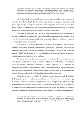 [...] podemos considerar que os sistemas de avaliação de professores abrangem três principais
       componentes: uma definição clara de uma boa prática pedagógica (o “o quê”), métodos justos e
       confiáveis para trazer à tona provas de uma boa prática pedagógica (o “como”), e avaliadores treinados
       que saibam fazer julgamentos coerentes baseados nas provas. (DANIELSON, 2010 p. 2 )



       Esta “tríade” pode ser entendida como uma referência basilar para o processo de
avaliação da profissionalidade docente. Tanto o profissional na etapa de formação inicial,
quanto o profissional na etapa de formação continuada podem ser avaliados a partir desta
tríade. Também se faz necessário que se respeite e considere as especificidades de cada uma
destas etapas formativas em que o profissional da educação se encontra.
       Vale destacar igualmente que a avaliação da profissionalidade docente na etapa da
formação inicial está, na maioria das vezes, interligada ao desempenho do professor. Já na
etapa da formação continuada a avaliação está, em geral, interligada ao mérito para progresso
na carreira profissional do magistério.
       Na concepção de Domingos Fernandes, “a avaliação do desempenho está claramente
associada àquilo que o professor eficazmente faz quando está a trabalhar e a avaliação das
competências refere-se a um sistema de saberes diversificados e específicos que o professor
domina.” (FERNADES, s/data p. 15). A avaliação do desempenho foca-se no ensino e
avaliação das competências foca-se no professor.
       De acordo com esta linha de pensamento, a avaliação do desempenho tem um
componente de prestação de contas, se limita à verificação da conformidade e normalidade
focada no mínimo burocrático admissível e laboral negociado. Já a avaliação das
competências vislumbra a valorização do mérito e reconhecimento do percurso processual
desenvolvido pelo profissional, implica um juízo sobre o nível de atuação do professor tendo
em vista desvelar o máximo da profissionalidade desprendida pelo docente.
       Entretanto, em ambos os modelos de avaliação, ou seja, tanto no modelo de avaliação
do desempenho quanto no modelo de avaliação das competências, pode-se dizer que o papel
da avaliação formativa e somativa estão presentes. Mas, é perceptível que sobressai o papel
mais importante da avaliação somativa, uma vez que no final da avaliação ou no seu processo
se atribui ao docente uma determinada nota ou conceito de acordo com a escala de valoração
adotada no processo de avaliação da profissionalidade docente. Segundo Fernandes (s/ data):


       A avaliação só poderá ser um processo útil e rigoroso na melhoria das competências e desempenhos dos
       professores se o sistema s um equilíbrio inteligente entre uma perspectiva de desenvolvimento
       profissional, mais situada e contextualizada, e uma perspectiva de responsabilização ou de prestação de
       contas [...]. (FERNANDES, s/ data p. 30)
 
