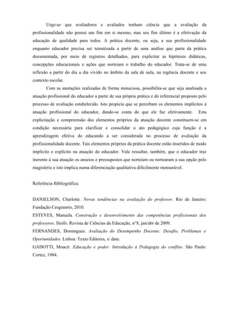 Urge-se que avaliadores e avaliados tenham ciência que a avaliação da
profissionalidade não possui um fim em si mesmo, mas seu fim último é a efetivação da
educação de qualidade para todos. A prática docente, ou seja, a sua profissionalidade
enquanto educador precisa ser tematizada a partir de uma análise que parta da prática
documentada, por meio de registros detalhados, para explicitar as hipóteses didáticas,
concepções educacionais e ações que norteiam o trabalho do educador. Trata-se de uma
reflexão a partir do dia a dia vivido no âmbito da sala de aula, na regência docente e seu
contexto escolar.
       Com as anotações realizadas de forma minuciosa, possibilita-se que seja analisada a
atuação profissional do educador a partir de sua própria prática e do referencial proposto pelo
processo de avaliação estabelecido. Isto propicia que se percebam os elementos implícitos à
atuação profissional do educador, dando-se conta do que ele faz efetivamente.             Esta
explicitação e compreensão dos elementos próprios da atuação docente constituem-se em
condição necessária para clarificar e consolidar o ato pedagógico cuja função é a
aprendizagem efetiva do educando a ser considerada no processo de avaliação da
profissionalidade docente. Tais elementos próprios da prática docente estão inseridos de modo
implícito e explícito na atuação do educador. Vale ressaltar, também, que o educador traz
inerente à sua atuação os anseios e pressupostos que norteiam ou nortearam a sua opção pelo
magistério e isto implica numa diferenciação qualitativa dificilmente mensurável.


Referência Bibliográfica:


DANIELSON, Charlotte. Novas tendências na avaliação do professor. Rio de Janeiro:
Fundação Cesgranrio, 2010.
ESTEVES, Manuela. Construção e desenvolvimento das competências profissionais dos
professores. Sísifo. Revista de Ciências da Educação, n°8, jan/abr de 2009.
FERNANDES, Domingues. Avaliação do Desempenho Docente: Desafio, Problemas e
Oportunidades. Lisboa: Texto Editores, s/ data.
GADOTTI, Moacir. Educação e poder: Introdução à Pedagogia do conflito. São Paulo:
Cortez, 1984.
 