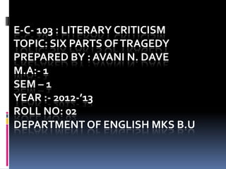 E-C- 103 : LITERARY CRITICISM
TOPIC: SIX PARTS OF TRAGEDY
PREPARED BY : AVANI N. DAVE
M.A:- 1
SEM – 1
YEAR :- 2012-’13
ROLL NO: 02
DEPARTMENT OF ENGLISH MKS B.U
 