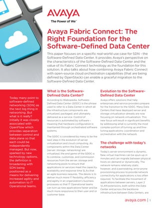 Avaya Fabric Connect: The
Right Foundation for the
Software-Defined Data Center
This paper focuses on a specific real-world use case for SDN - the
Software-Defined Data Center. It provides Avaya’s perspective on
the characteristics of the Software-Defined Data Center and the
value of its Fabric Connect technology as the foundation for this
solution. It also talks about how combining Avaya Fabric Connect
with open-source cloud orchestration capabilities (that are being
defined by OpenStack) can enable a graceful migration to the
Software-Defined Data Center.
What is the Software-
Defined Data Center?
According to Webopedia, Software-
Defined Data Center (SDDC) is the phrase
used to refer to a Data Center in which all
the infrastructure components are
virtualized, packaged, and ultimately
delivered as a service. Control of
resources is automated by software –
meaning that hardware configuration is
maintained through orchestrated software
systems.
The SDDC is considered by many to be the
next step in the evolution of server
virtualization and cloud computing. As
components within the Data Center
(server, storage, networking) are
virtualized, the end game of the SDDC is
to combine, customize, and commission
resources from the server, storage and
networking pools to ensure that
applications or services meet the capacity,
availability and response time SLAs that
an agile business requires. The desire is to
deliver much more IT flexibility, efficiency
and agility in an organization’s business
processes so that IT Operational teams
can turn up new applications faster and be
much more responsive to their user and or
customer base.
Evolution to the Software-
Defined Data Center
Avaya offers solutions that help
enterprises and service providers prepare
for the transition to the SDDC. Many Data
Centers that have deployed server and
storage virtualization already are now
focusing on network virtualization. This
new focus will result in significant benefits
by addressing what is currently the most
complex portion of turning up and fine-
tuning applications: coordination and
orchestration with the network.
The challenge with today’s
networks
Today’s server environment is dynamic.
New virtual machines can be spun-up in
minutes and can migrate between physical
hosts on-demand or dynamically. The
network remains relatively static
however, and a painstaking, error-prone
provisioning process to provide network
connectivity for applications is too often
required. To facilitate the movement of
applications between servers, Layer 2
VLAN extensions, both within the Data
Center and across the backbone
infrastructure between Data Centers, are
avaya.com | 1
Today many point to
software-defined
networking (SDN) as
the next big thing in
networking. But
what is it really?
Initially it was closely
associated with
OpenFlow which
provides separation
between control and
data plane so that
each could be
independently
managed. But now,
sparked by new
technology options,
the definition is
broadening with
SDN being
positioned as a
means for delivering
increased agility and
automation to IT
Operational teams.
 