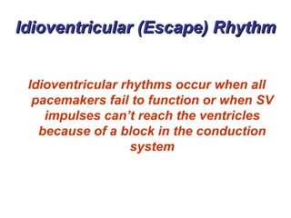 Idioventricular (Escape) Rhythm Idioventricular rhythms occur when all pacemakers fail to function or when SV impulses can’t reach the ventricles because of a block in the conduction system 