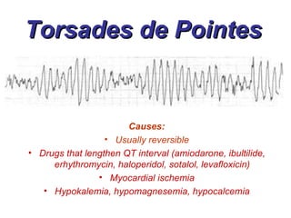 Torsades de Pointes Causes: Usually reversible Drugs that lengthen QT interval (amiodarone, ibultilide, erhythromycin, haloperidol, sotalol, levafloxicin) Myocardial ischemia Hypokalemia, hypomagnesemia, hypocalcemia 