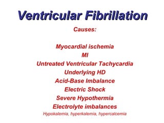 Ventricular Fibrillation Causes: Myocardial ischemia MI Untreated Ventricular Tachycardia Underlying HD Acid-Base Imbalance Electric Shock Severe Hypothermia Electrolyte imbalances Hypokalemia, hyperkalemia, hypercalcemia 