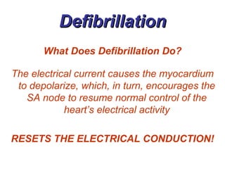 Defibrillation What Does Defibrillation Do? The electrical current causes the myocardium to depolarize, which, in turn, encourages the SA node to resume normal control of the heart’s electrical activity RESETS THE ELECTRICAL CONDUCTION! 