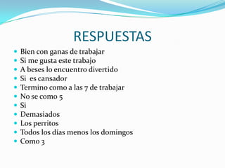 RESPUESTAS
   Bien con ganas de trabajar
   Si me gusta este trabajo
   A beses lo encuentro divertido
   Si es cansador
   Termino como a las 7 de trabajar
   No se como 5
   Si
   Demasiados
   Los perritos
   Todos los días menos los domingos
   Como 3
 