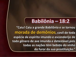 “Caiu! Caiu a grande Babilônia e se tornou
morada de demônios, covil de toda
espécie de espírito imundo e esconderijo de
todo gênero de ave imunda e detestável,pois
todas as nações têm bebido do vinho
do furor da sua prostituição.”
 
