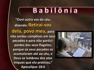 “Ouvi outra voz do céu,
dizendo: Retirai-vos
dela, povo meu, para
não serdes cúmplices em seus
pecados e para não partici-
pardes dos seus flagelos;
porque os seus pecados se
acumularam até ao céu, e
Deus se lembrou dos atos
iníquos que ela praticou.”
Apocalipse 18:4
 