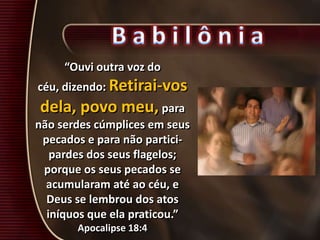 “Ouvi outra voz do
céu, dizendo: Retirai-vos
dela, povo meu, para
não serdes cúmplices em seus
pecados e para não partici-
pardes dos seus flagelos;
porque os seus pecados se
acumularam até ao céu, e
Deus se lembrou dos atos
iníquos que ela praticou.”
Apocalipse 18:4
 