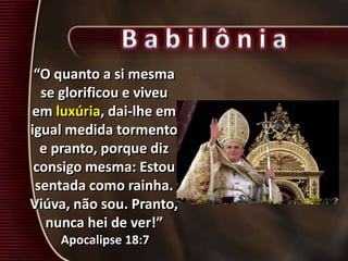 “O quanto a si mesma
se glorificou e viveu
em luxúria, dai-lhe em
igual medida tormento
e pranto, porque diz
consigo mesma: Estou
sentada como rainha.
Viúva, não sou. Pranto,
nunca hei de ver!”
Apocalipse 18:7
 