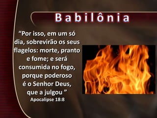“Por isso, em um só
dia, sobrevirão os seus
flagelos: morte, pranto
e fome; e será
consumida no fogo,
porque poderoso
é o Senhor Deus,
que a julgou ”
Apocalipse 18:8
 