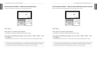 INSTRUÇÕES PARA O PROPRIETÁRIO 11
PORTUGUESE
10 INSTRUÇÕES PARA O PROPRIETÁRIO
PORTUGUESE
Prima o botão 2.
Prima o botão P para selecionar Desumidificação.
- A temperatura não pode ser alterada durante a desumidificação.
Prima o botão N repetidamente para regular o fluxo de ar LENTA → BAIXA → MÉDIA → ALTA
→ AUTOMÁTICA.
- A velocidade inicial da ventoinha no modo de desumidificação está programada para ‘Baixa’.
• Se usar esta função na estação das chuvas ou em condições de elevada humidade, pode funcionar si-
multaneamente nos modos desumidificação e arrefecimento, removendo eficazmente a humidade.
• O menu das velocidades da ventoinha pode variar, de acordo com o tipo de produto.
Prima o botão 2.
Prima o botão P para selecionar Desumidificação.
- A temperatura não pode ser alterada durante a desumidificação.
Prima o botão N repetidamente para regular o fluxo de ar LENTA → BAIXA → MÉDIA → ALTA
→ AUTOMÁTICA.
- A velocidade inicial da ventoinha no modo de desumidificação está programada para ‘Baixa’.
• Se usar esta função na estação das chuvas ou em condições de elevada humidade, pode funcionar si-
multaneamente nos modos desumidificação e arrefecimento, removendo eficazmente a humidade.
• O menu das velocidades da ventoinha pode variar, de acordo com o tipo de produto.
Funcionamento Padrão – Modo de desumidificação
Remove a humidade, ao mesmo tempo que arrefece suavemente.
Funcionamento Padrão – Modo de desumidificação durante monção
Esta é a função de desumidificação específica para a região das monções.
MFL69525704,포르투칼 2017. 10. 25. 오전 9:26 페이지 10
 