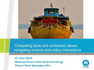 Competing facts and contested values:
navigating science and policy interactions

Dr John Ward
Mekong Forum: water food and energy
Phnom Penh December 2011
 