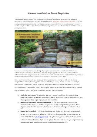 6 Awesome Outdoor Stone Step Ideas
Your outdoor space is one of the most essential spaces of your home where you can relax and
de-stress in the upcoming hot weather. So whether your landscape design and construction is for just
adding more accurate dimension and character or you have an incline, steps and stairs are a great
addition to your outdoor space for ease of access to go from one level to another level and serve as a
passageway also.
You may need to organize several things if your yard is on an incline or slant, and stairs are an
outstanding and timeless solution which provides design opportunity. You can build stairs from
different materials composition that involves rustic wood, concrete blocks, bricks and railway sleepers,
or oftentimes we use stone to construct extraordinary attractive garden steps.
Stone can transform homely and simple garden steps into a broad range of different styles and
designs. Stone can vary from rugged and raw to delicately cut and polished. Stone can be a simple
unfussy design– a homely, healty, sleek look. It can also look rustic and natural when surrounded
with a wild plants and creeping moss. Stone that is exactly cut and well arranged can have a majestic
and magnificent look— perfect with well-kept creeping plants and vines.
1. Castle-like stone steps. The adjoining walls are covered in well-kept vines and climbing
plants like Climbing Hydrangea and Virginia Creeper which add to the royal and glorious look.
Walking across these regal steps you will feel incredible.
2. Uneven cut asymmetric stone and wild plants – This stone step design is one of the
ultimate combinations you can have for genuine natural looking stone steps. These stone
steps are obsolute when covered with moss and wild plants, offering a magnificent natural
look.
3. Rugged and naturalistic –Shrubs and bushes across the borders of the uneven and rough
surface of these stone steps will perfectly blend into the surrounding nature. However, be
reminded that before planting perennials along the steps, you should carefully pick plants
suitable for the width of the step’s tread—plants should be at least slow growing or creeping,
sized appropriately and of course sturdy to withstand some foot traffic.
 