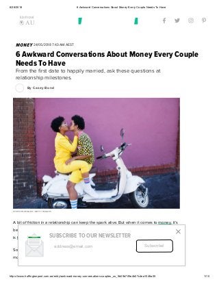 6/26/2018 6 Awkward Conversations About Money Every Couple Needs To Have
https://www.huffingtonpost.com.au/entry/awkward-money-conversations-couples_us_5b05b705e4b07c4ea1046a05 1/10
   
EDITION
 AU
MONEY 24/05/2018 7:43 AM AEST
6 Awkward Conversations About Money Every Couple
Needs To Have
From the ﬁrst date to happily married, ask these questions at
relationship milestones.
By Casey Bond
STEPHEN ZEIGLER / GETTY IMAGES
A bit of friction in a relationship can keep the spark alive. But when it comes to money, it’s
best if things run smoothly. Sure, talking about ﬁnances isn’t exactly romantic, but neither
is ﬁghting about it.
So if you want to make sure you and your signiﬁcant other are on the same page about
money, be sure to ask these important questions at signiﬁcant stages of your relationship.
address@email.com Subscribe!
SUBSCRIBE TO OUR NEWSLETTER

 