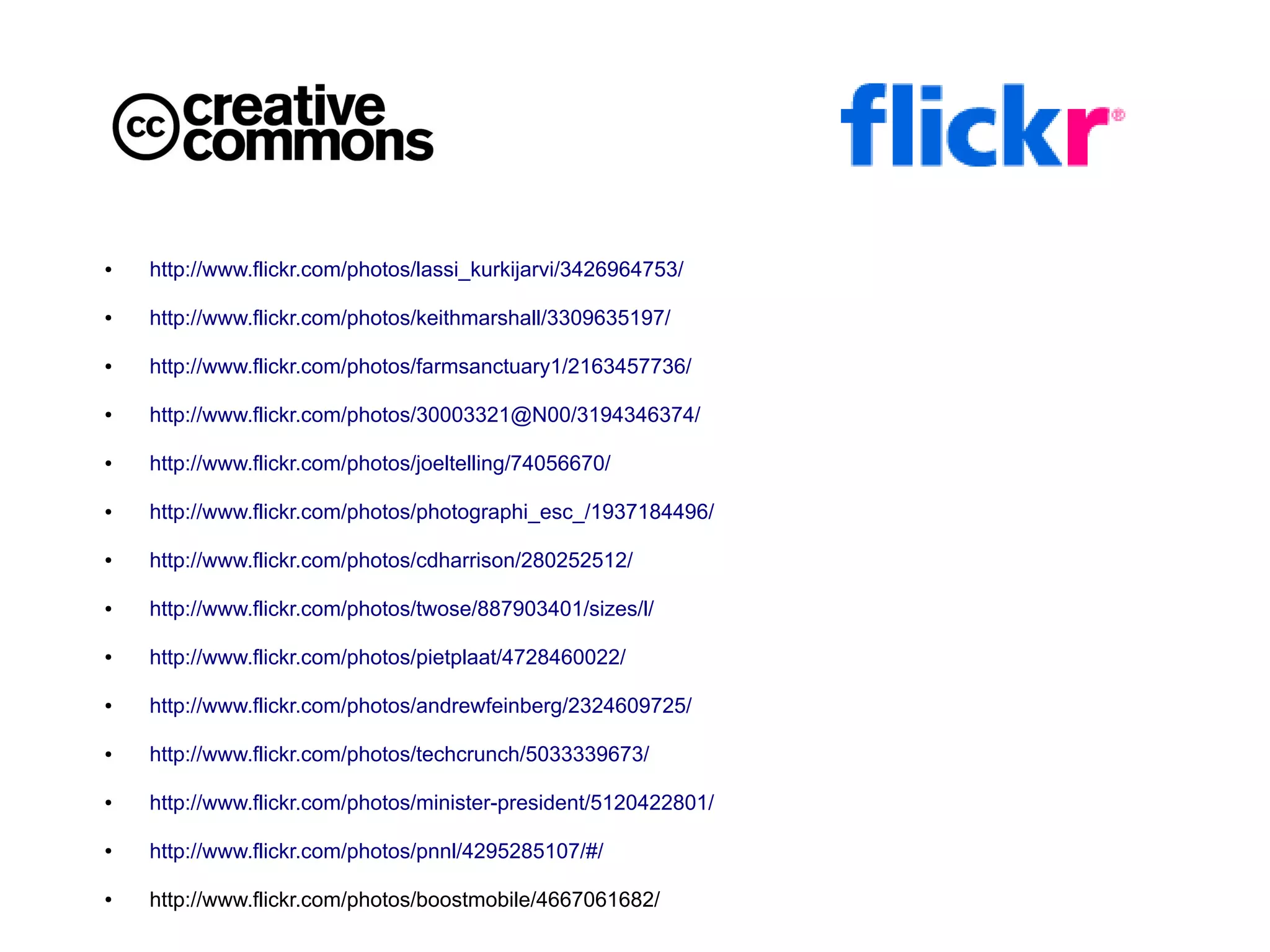 ●   http://www.flickr.com/photos/lassi_kurkijarvi/3426964753/

●   http://www.flickr.com/photos/keithmarshall/3309635197/

●   http://www.flickr.com/photos/farmsanctuary1/2163457736/

●   http://www.flickr.com/photos/30003321@N00/3194346374/

●   http://www.flickr.com/photos/joeltelling/74056670/

●   http://www.flickr.com/photos/photographi_esc_/1937184496/

●   http://www.flickr.com/photos/cdharrison/280252512/

●   http://www.flickr.com/photos/twose/887903401/sizes/l/

●   http://www.flickr.com/photos/pietplaat/4728460022/

●   http://www.flickr.com/photos/andrewfeinberg/2324609725/

●   http://www.flickr.com/photos/techcrunch/5033339673/

●   http://www.flickr.com/photos/minister-president/5120422801/

●   http://www.flickr.com/photos/pnnl/4295285107/#/

●   http://www.flickr.com/photos/boostmobile/4667061682/
 