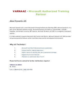 VARNAAZ - Microsoft Authorized Training
Partner
About Dynamics AX:

Microsoft Dynamics AX is one of Microsoft's Enterprise Resource Planning (ERP) software products. It is
part of the Microsoft Dynamics family. Microsoft Dynamics AX 2009 is a customizable, multiplelanguage, and multiple-currency ERP solution. Microsoft Dynamics AX 2009 is a completely integrated
solution.
It is Web enabled & supports Microsoft® SQL Server® and Oracle. Microsoft Dynamics AX 2009 provides
unique and powerful features within functional areas and the development environment.

Why AX Technical:
1.

Microsoft Certified Professional boosts credentials

2.

Unique field for reaping experience

3.

Higher chance of securing jobs due to personnel shortage

4.

Opportunity to travel abroad

5.

Platform to switch from Non-IT to IT

Please feel free to contact for further clarifications required
VARNAAZ ACADEMY
Mr. Vinod
Call us @98444 62132, (080) 65317555

 