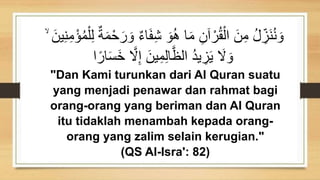 َ‫ف‬ِ‫ش‬ َ‫و‬ُ‫ه‬ ‫ا‬َ‫م‬ َِ‫آ‬ ْ‫ر‬ُ‫ق‬ْ‫ال‬ ََِ‫م‬ ُ‫ل‬ ِ
‫َز‬‫ن‬ُ‫ن‬ َ‫و‬
ِ‫ن‬ِ‫م‬ْ‫ؤ‬ُ‫م‬ْ‫ل‬ِ‫ل‬ ٌ‫ة‬َ‫م‬ْ‫ح‬َ‫ر‬ َ‫و‬ ٌ‫ء‬‫ا‬
ۙ ََ‫ي‬
ً‫ار‬َ‫س‬َ‫خ‬ ‫ه‬
‫َل‬ِ‫إ‬ ََ‫ي‬ِ‫م‬ِ‫ل‬‫ا‬‫ه‬‫الظ‬ ُ‫د‬‫ي‬ ِ
‫ز‬َ‫ي‬ َ
‫َل‬ َ‫و‬
‫ا‬
"Dan Kami turunkan dari Al Quran suatu
yang menjadi penawar dan rahmat bagi
orang-orang yang beriman dan Al Quran
itu tidaklah menambah kepada orang-
orang yang zalim selain kerugian."
(QS Al-Isra': 82)
 