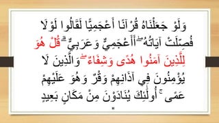 َ‫ج‬ْ‫ع‬َ‫أ‬ ‫ا‬ً‫ن‬‫آ‬ ْ‫ر‬ُ‫ق‬ ُ‫ه‬‫َا‬‫ن‬ْ‫ل‬َ‫ع‬َ‫ج‬ ْ‫و‬َ‫ل‬ َ‫و‬
َ
‫َل‬ ْ‫و‬َ‫ل‬ ‫وا‬ُ‫ل‬‫ا‬َ‫ق‬َ‫ل‬ ‫ا‬ًّ‫ي‬ِ‫م‬
ِ‫م‬َ‫ج‬ْ‫ع‬َ‫أ‬َ‫أ‬ ۖ ُ‫ه‬ُ‫ت‬‫ا‬َ‫ي‬‫آ‬ ْ‫ت‬َ‫ل‬ ِ
‫ص‬ُ‫ف‬
ۗ ٌّ‫ي‬ِ‫ب‬َ‫ر‬َ‫ع‬ َ‫و‬ ٌّ‫ي‬
ْ‫ل‬ُ‫ق‬
َ‫و‬ُ‫ه‬
ٌ‫ء‬‫ا‬َ‫ف‬ِ‫ش‬ َ‫و‬ ‫ًى‬‫د‬ُ‫ه‬ ‫وا‬ُ‫ن‬َ‫م‬‫آ‬ ََ‫ي‬ِ‫ذ‬‫ه‬‫ل‬ِ‫ل‬
ۖ
َ
‫َل‬ ََ‫ي‬ِ‫ذ‬‫ه‬‫ال‬ َ‫و‬
ٌ‫ر‬ْ‫ق‬ َ‫و‬ ْ‫م‬ِ‫ه‬ِ‫ن‬‫ا‬َ‫ذ‬‫آ‬ ‫ي‬ِ‫ف‬ ََ‫و‬ُ‫ن‬ِ‫م‬ْ‫ؤ‬ُ‫ي‬
ْ‫م‬ِ‫ه‬ْ‫ي‬َ‫ل‬َ‫ع‬ َ‫و‬ُ‫ه‬ َ‫و‬
ِ‫م‬ ََ ْ‫و‬َ‫د‬‫َا‬‫ن‬ُ‫ي‬ َ‫ك‬ِ‫ئ‬ََٰ‫ل‬‫و‬ُ‫أ‬ ۚ ‫ى‬ً‫م‬َ‫ع‬
ٍ‫د‬‫ي‬ِ‫ع‬َ‫ب‬ ٍَ‫ا‬َ‫ك‬َ‫م‬ َْ
"
 