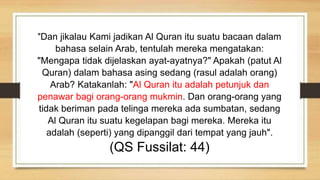 "Dan jikalau Kami jadikan Al Quran itu suatu bacaan dalam
bahasa selain Arab, tentulah mereka mengatakan:
"Mengapa tidak dijelaskan ayat-ayatnya?" Apakah (patut Al
Quran) dalam bahasa asing sedang (rasul adalah orang)
Arab? Katakanlah: "Al Quran itu adalah petunjuk dan
penawar bagi orang-orang mukmin. Dan orang-orang yang
tidak beriman pada telinga mereka ada sumbatan, sedang
Al Quran itu suatu kegelapan bagi mereka. Mereka itu
adalah (seperti) yang dipanggil dari tempat yang jauh".
(QS Fussilat: 44)
 