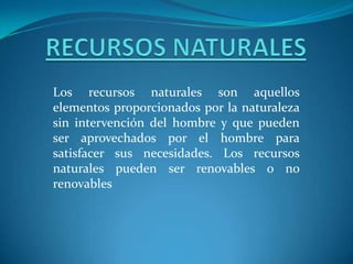 RECURSOS NATURALESLos recursos naturales son aquellos elementos proporcionados por la naturaleza sin intervención del hombre y que pueden ser aprovechados por el hombre para satisfacer sus necesidades. Los recursos naturales pueden ser renovables o no renovables 