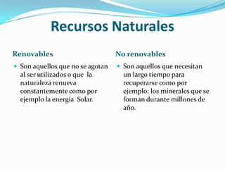Recursos Naturales Renovables No renovables Son aquellos que no se agotan al ser utilizados o que  la naturaleza renueva constantemente como por ejemplo la energía  Solar.Son aquellos que necesitan un largo tiempo para recuperarse como por ejemplo: los minerales que se forman durante millones de año.