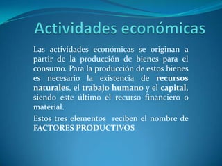 Actividades económicas Las actividades económicas se originan a partir de la producción de bienes para el consumo. Para la producción de estos bienes es necesario la existencia de recursos naturales, el trabajo humano y el capital, siendo este último el recurso financiero o material.Estos tres elementos  reciben el nombre de FACTORES PRODUCTIVOS  