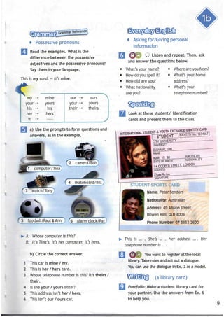 Grammar
"Grammar Reference^
p—«>——-wr
'
Possessive pronouns
Read the examples. What is the
difference between the possessive
adjectives and the possessive pronouns'?
Say them in your language.
This ismy card. - It's mine.
my ->
your -»
his -»
her ->
it -»
mine our ->
yours your ->
his their -»
hers
—
ours
yours
theirs
a) Usethe prompts to form questions and
answers, asin the example.
5 football/Paul & Ann ) (5 alarm clock/Pat)
> A: Whose computer is this?
B: It's Tina's. It's her computer. It's hers.
b) Circle the correct answer.
1 This car is mine / my.
2 This is her / hers card.
3 Whose telephone number is this? It's theirs /
their.
4 Issheyour / yours sister?
5 This address isn't her / hers.
6 This isn't our / ourscar.
Asking for/Giving personal
information
Q Listen and repeat. Then,ask
and answer the questions below.
What's your name?
How do you spell it?
How old are you?
What nationality
are you?
Where are you from?
What's your home
address?
What's your
telephone number?
Look at these students' identification
cards and present them to the class.
^^^m^S^^^^^^
SIGNATURE
^^~~~- """
STUDENT SPORTS;|ARD
Name: Peter Senders
Nationality: Australian
Address: 49 AllisonStreet,
Bowen Hills, OLD 4006
Phone Number: 07 3852 2600
This is ... . She's ... . Her address
telephone number is ... .
Her
O^ You want to register at the local
library. Take roles and act out a dialogue.
You can use the dialogue in Ex. 2 asa model.
(a library card)
Portfolio: Make a student library card for
your partner. Usethe answers from Ex. 6
to help you.
 