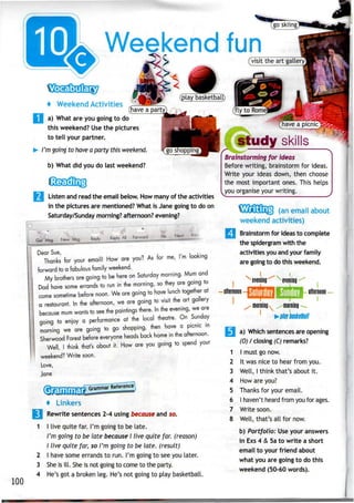 Weekend fun
100
+ Weekend Activities
a) What are you going to do
this weekend? Use the pictures
to tell your partner.
I'm going to have a party thisweekend.
b) What did you do last weekend?
Listen and read the email below. How many of the activities
in the pictures are mentioned? What is Jane going to do on
Saturday/Sunday morning? afternoon? evening?
Next Print
m looking
Dear Sue,
Thanks for your email! How are you? As tor me,
forward to a fabulous family weekend.
My brothers are going to be here on Saturday morning. Mum and
Dad have some errands to run in the morning, so they are going to
come sometime before noon. We are going to have lunch together at
a restaurant. In the afternoon, we are going to visit the art gallery
because mum wants to see the paintings there. In the evening, we are
going to enjoy a performance at the local theatre. On Sunday
morning we are going to go shopping, then have a picmc ,n
Sherwood Forest before everyone heads back home in the afternoon.
Well, I think that's about it. How are you going to spend your
weekend? Write soon.
Love,
Jane
2
3
4
+ Linkers
Rewrite sentences 2-4 using because and so.
I live quite far. I'm going to be late.
I'm going to be late because I live quite far. (reason)
I live quite far, so I'm going to be late, (result)
I have some errands to run. I'm going to seeyou later.
She is ill. She is not going to come to the party.
He's got a broken leg. He's not going to play basketball.
study skills
Brainstorming for ideas
Before writing, brainstorm for ideas.
Write your ideas down, then choose
the most important ones. This helps
you organise your writing.
(an email about
weekend activities)
Brainstorm for ideas to complete
the spidergram with the
activities you and your family
are goingto do this weekend.
I ix
evening^ evening
ofternoon
morningmorning
I
3 a) Which sentencesare opening
(0) I closing(C) remarks?
1 I must go now.
2 It was nice to hear from you.
3 Well, I think that's about it.
4 How are you?
5 Thanks for your email.
6 I haven't heard from you for ages.
7 Write soon.
8 Well, that's all for now.
b) Portfolio: Use youranswers
in Exs4 & 5a to write a short
email to your friend about
what you are going to do this
weekend (50-60 words).
I
 