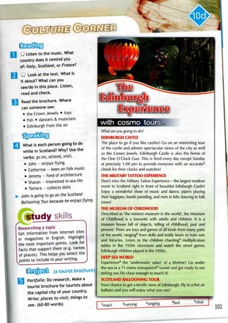 Q Listen to the music. What
country does it remind you
of: Italy, Scotland,or France?
Q Look at the text. Whatis
it about? What canyou
see/do in this place. Listen,
read and check.
Read the brochure. Where
can someone see:
• the Crown Jewels • toys
• fish • dancers &musicians
• Edinburgh from the air
What is each person going to do
while in Scotland? Why? Use the
verbs: go on, attend, visit.
• John - enjoys flying
• Catherine- keen on folk music
• Jeremy - fond of architecture
• Sharon - interested insea life
• Tamara - collects dolls
John is going to go on the Scotland
Ballooning Tour because he enjoys /tying.
study skills
Researching a topic
Get information from Internet sites
or magazines in English. Highlight
the most important points. Look for
facts that support them (e.g. names
of places). This helps you select the
points to include in your writing.
{SjCfDSsS (atourist brochure)
Portfolio: Do research. Makea
tourist brochure for tourists about
the capital city of your country.
Write: places to visit; things to
see. (60-80 words)
What are you going to do?
EDINBURGH CASTLE
The place to go if you like castles! Go on an interesting tour
of the castle and admire spectacular views of the city as well
as the Crown Jewels. Edinburgh Castle is also the home of
the One O'clock Gun. This is fired every day except Sunday
at precisely 1:00 pm to provide everyone with an accurate1
check for their clocks and watches!
THE MILITARY TATTOO EXPERIENCE
Don't miss the Military Tattoo Experience- the largest outdoor
event in Scotland right in front of beautiful Edinburgh Castle!
Enjoy a wonderful show of music and dance, pipers playing
their bagpipes, bands parading, and men in kilts dancing to folk
tunes!
THE MUSEUM OF CHILDHOOD
Described as 'the noisiest museum in the world', the Museum
of Childhood is a favourite with adults and children. It is a
treasure house full of objects, telling of childhood, past and
present. There are toys and games of all kinds from many parts
of the world, ranging2
from dolls and teddy bears to train sets
and tricycles. Listen to the children chanting3
multiplication
tables in the 1930s classroom and watch the street games
Edinburgh children played in the 1950s.
DEEP SEAWORLD
Experience4
the 'underwater safari' of a lifetime! Go under
the sea in a 71 metre transparent5
tunnel and get ready to see
exiting sealife close enough to touch it!
SCOTLAND BALLOONING TOUR
Your chance to get a terrific view of Edinburgh. Fly in a hot air
balloon and you will enjoy what you see!
 
