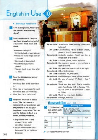102
English in Use
4 Booking a hotel room
Look at the picture. Where are
the people? What are they
doing?
Read the sentences. Who can
say them: a hotel receptionist?
a customer? Read, listen and
check.
• How canI help you?
• I'd like to book a room, please.
• Would youlike a single room or
a double?
• How much is it per night?
• Could I have your name,
please?
• You cancheck in anytime after
12 noon.
| Read the dialogue and answer
the questions.
1 How many days is the reservation
for?
2 What type of room does shewant?
3 How much does the room cost?
4 What does the price include?
Portfolio: Youwant to book a
room. Take the roles of a
receptionist and a customer. Use
the prompts to act out your
telephone conversation. Youcan
use the dialogue in Ex. 3 asa
model. Record yourselves.
• single room with TV and
shower/£30 per night
(breakfast included)
• double room with ensuite
bathroom/£50 per night (no
breakfast)
'
Strand Hotel. Good morning - how can I
help you?
Good morning. I'd like to book a room,
please - from Friday to Monday.
Certainly, madam. Would you like a
single room or a double?
Mrs Scott: A double, please, with a bathroom.
Receptionist: One moment, please ... yes, we have a
room available.
Mrs Scott: Oh, good. And how much is it per night?
Receptionist: £70, with breakfast.
Mrs Scott: Excellent. Yes,that's fine.
Receptionist: Could I have your name, please, madam?
Mrs Scott: Oh, yes, of course! It's Scott - MrsF
Scott.
Receptionist: Thank you, Mrs Scott. That's a double
room from Friday 16th to Monday 19th.
You can check in any time after 12 noon
on Friday.
Mrs Scott: Thank you very much. Goodbye.
Receptionist: Goodbye, Mrs Scott.
Q Listen and tick
(/). Listen again
and repeat.
Reading Rules
o, a - /D/ dog, want
or, aw, ough,au, ore, - /o:/ horse,
law, ought
dog
born
sort
of
/o:/ /D/
war
from
on
course
/o:/ /D/
She was born during the war.
 