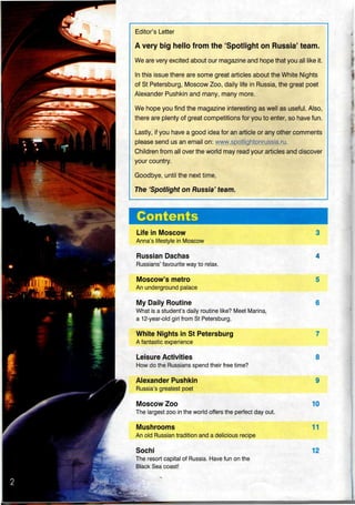 Editor's Letter
A very big hello from the 'Spotlight on Russia' team.
We are very excited about our magazine and hope that you all like it.
In this issue there are some great articles about the White Nights
of St Petersburg, Moscow Zoo, daily life in Russia,the great poet
Alexander Pushkin and many, many more.
We hope you find the magazine interesting as well as useful. Also,
there are plenty of great competitions for you to enter, so have fun.
Lastly, if you have a good idea for an article or any other comments
please send us an email on: www.spotiightonrussia.ru.
Children from all over the world may read your articles and discover
your country.
Goodbye, until the next time,
The 'Spotlight on Russia' team.
Contents
Life in Moscow
Anna's lifestyle in Moscow
Russian Dachas
Russians' favourite way to relax.
Moscow's metro
An underground palace
My Daily Routine
What is a student's daily routine like? Meet Marina,
a 12-year-old girl from St Petersburg.
White Nights in St Petersburg
A fantastic experience
Leisure Activities
How do the Russians spend their freetime?
Alexander Pushkin
Russia's greatest poet
Moscow Zoo
The largest zoo in the world offers the perfect day out.
Mushrooms
An old Russian tradition and a delicious recipe
Sochi
The resort capital of Russia. Have fun on the
Black Sea coast!
3
4
5
6
7
8
9
10
11
12
 