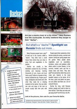 Anton (12)-Astrakhan
Andrey (11) - Voronezh
Olga (11) -Murmansk!
Are you a country lover or a city slicker1
? Many Russians
love the countryside. Soevery weekend they escape to
their "dachas".
But what's a "dacha"? Spotlight ©ti
Russia finds out more .
imagine
explain
English pen
information
xt to tell
Talk about
Many Russian people have a plot2
of land out in the country called a
"dacha". They often have a small
house there where they can relax or
grow fruit and vegetables in the
garden.
Dachas are usually a few
kilometers outside the city. So Friday
evening and Saturday morning
thousands of cars, buses and local
trains carry3
millions of peopleto their
dachas outside the city. People carry4
bags, backpacks and small carts with
what they need for a relaxing
weekend at the dacha. You can often
see cats and dogs in the cars as
people usually take their pets with
them.
People spend their weekends at their
dachas during the spring, summer and
autumn. During the spring people clear
the garden. Many people plants
vegetables such as cucumbers,
tomatoes, onions and potatoes while
others prefer to grow flowers. In the
summer, families swim and fish in
nearby lakes and rivers. They also
pick5
fruit and berries which they useto
make jam.Autumn is the most
beautiful season on the dacha. All of
the trees, grass and plants are green,
red and yellow and there are a lot of
colourful flowers.
During the long, cold Russian
winters, people can't wait to return to
their dachas. There they can relax and
get away from6
and the busy city life.
Look at the pictures, then vote for your favourite dacha.
1
someone who lives and works in the city and is used to city life.
2
small area, transport, 4
have with them, 5
collect, 6
escape from
 
