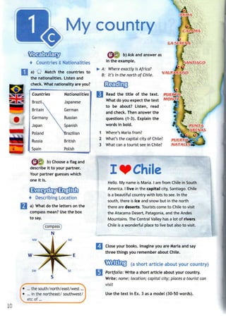 My country
f Countries & Nationalities
a) Q Match the countries to
the nationalities. Listen and
check. What nationality are you?
(^6 b) Choose a flag and
describe it to your partner.
Your partner guesses which
one it is.
+ Describing Location
a) What do the letters on the
compass mean? Use the box
to say.
(compass)
N
NW NE
SW SE
' • ...the south/north/east/west...
• ...in the northeast/ southwest/
etc of...
tLAS
b) Ask and answer as
in the example.
A: Where exactly is Africa?
B: It's in the north of Chile.
Read the title of the text.
What do you expect the text
to be about? Listen, read
and check. Then answer the
questions (1-3). Explain the
words in bold.
1 Where's Maria from?
2 What's the capital city of Chile?
3 What can a tourist see in Chile?
- - . . . . . . . .
Chile
Hello. My name is Maria. I am from Chile in South
America. I live in the capital city, Santiago. Chile
is a beautiful country with lots to see. In the
south, there is ice and snow but in the north
there are deserts. Tourists come to Chile to visit
the Atacama Desert, Patagonia, and the Andes
Mountains. The Central Valley has a lot of rivers.
Chile is a wonderful place to live but also to visit.
Close your books. Imagine you are Maria and say
three things you remember about Chile.
(a short article about your country)
Portfolio: Write a short article about your country.
Write: name; location; capital city; places a tourist can
visit
Use the text in Ex. 3 as a model (30-50 words).
10
 