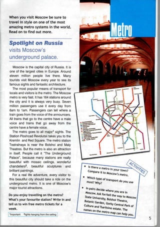 When you visit Moscow be sure to
travel in style on one of the most
amazing metro systems in the world.
Read on to find out more.
Spotlight on Russia
visits Moscow's
underground palace.
Moscow is the capital city of Russia. It is
one of the largest cities in Europe. Around
eleven million people live there. Many
tourists visit Moscow every year to see its
famous sights and fantastic architecture.
The most popular means of transport for
locals and visitors is the metro. The Moscow
metro is very fast. It has 164 stations around
the city and it is always very busy. Seven
million passengers use it every day from
6am to 1am. Passengers can tell where a
train goes from the voice of the announcers.
All trains that go to the centre have a male
voice and trains that go away from the
centre have a female voice.
The metro goes to all major1
sights. The
Station Ploshcad Revolutsii takes you to the
Kremlin and Red Square. The metro station
Teatralnaya is near the Bolshoi and Maly
Theatres. But the metro is also an attraction
in itself. People call it "The Underground
Palace", because many stations are really
beautiful with mosaic ceilings, wonderful
chandeliers2
, beautiful sculptures and
brilliant paintings.
For a real life adventure, every visitor to
this beautiful city should take a ride on the
underground metro. It is one of Moscow's
major tourist attractions.
Do you enjoy travelling on the metro?
What's your favourite station? Write in and
tell usto win free metro tickets for a
week.
Important 2
lights hanging from the ceiling
^Sr-^:r^--OKw
 