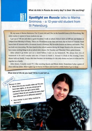 What do kids in Russia do every day? Is their life exciting?
Spotlight on Russia talks to Marina
Smirnova - a 12-year-old studentfrom
St Petersburg.
Hi, my name is Marina Smirnova. I'm 12years old and I live in the beautiful town of St Petersburg. My
daily routine is typical of most students my age.
I get up at 7:00 am and after a quick breakfast I walk to school. School starts at 8:00 am and finishes at
2:00pm from Monday to Friday. There are 30 students in my class and every day we have 6-7 lessons. Each
lesson lasts 45 minutes with a 10-minute break in between. Myfavourite lessons are historyand maths. They
are both very interesting. We have lunch in the school canteen during the longer break in the afternoon. We
have many exciting things to do at school after classes. On Tuesday and Thursday I have guitar lessons.
After school I go home and eat a snack before I start on my homework. We always have lots of
homework to do and it usually takes me 2-3 hours to finish it. Around 6 o'clock in the evening, I have
dinner with my family. I enjoy this time because on weekdays it's the only chance we have to relax and be
together as a family.
After dinner, I usuallywatch TV. I like watching Sports and Music shows. Sometimes I play a game of
chess with my father. Most nights I go to bed at 10:30pm and read for a while before I go to sleep.
What kind of life do you lead? Write in and tell us.
Marina's?
^^^^^HP*
1
1
I % -K . ,
*§a
ifc1
 
