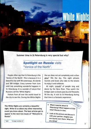 Summer time in St Petersburg is very special but why?
0n Russia visits
"Venice of the North".
People often say that St Petersburg is the
'Venice of the North'. This is because it is a
beautiful city with 90 waterways, 42 islands
and 300 bridges. Every summer from June
until July something wonderful happens in
St. Petersburg. It is a wonder of nature that
Russians call the 'White Nights'.
Visitors from all over the world travel to
the city to seethis. During the White Nights
the sun does not set completely and a silver
glow1
fills the sky. This sight attracts
tourists and locals who take to the streets
to enjoy it andcelebrate.
At night, crowds2
of people sing and
dance by the Neva River. They watch the
bridges open as boats pass by and fireworks
fill the sky. A visit to St Petersburg during
that time is a fantastic experience.
The White Nights are certainly a beautiful
sight. Write to usabout any other interesting
event you know about. The best articles get to
appear in the next two issues of "Welcome to
Russia".
1
light 2
a large number of
• What is special about St ^xf^
Petersburg? What happens at that
time? Discuss in class.
• Look at the picture and discuss it
with your partner. Imagine you
are tourist over there. What are
you doing?
 