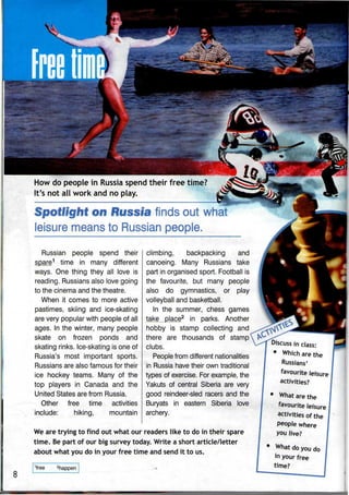 V
S&; ••
How do people in Russia spend their free time?
It's not all work and no play.
Spotlight on Russia finds out what
leisure means to Russian people.
Russian people spend their
spare1
time in many different
ways. One thing they all love is
reading. Russians also love going
to the cinema and the theatre.
When it comes to more active
pastimes, skiing and ice-skating
are very popular with people of all
ages. In the winter, many people
skate on frozen ponds and
skating rinks. Ice-skating is one of
Russia's most important sports.
Russians are also famous for their
ice hockey teams. Many of the
top players in Canada and the
United States are from Russia.
Other free time activities
include: hiking, mountain
climbing, backpacking and
canoeing. Many Russians take
part in organised sport. Football is
the favourite, but many people
also do gymnastics, or play
volleyball and basketball.
In the summer, chess games
take place2
in parks,
hobby is stamp collecting and
there are thousands of stamp
clubs.
People from different nationalities
in Russia have their own traditional
types of exercise. For example, the
Yakuts of central Siberia are very
good reindeer-sled racers and the
Buryats in eastern Siberia love
archery.
We are trying to find out what our readers like to do in their spare
time. Be part of our big survey today. Write a short article/letter
about what you do in your free time and send it to us.
8
1
free 2
happen
Discuss in class:
• Which are the
Russians'
favourite leisure
activities?
What are the
favourite leisure
activities of the
people where
you live?
• What do you do
in your free
 