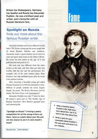 Britain has Shakespeare, Germany
has Goethe and Russia has Alexander
Pushkin. He was a brilliant poet and
writer, and a favourite with all
Russian literature fans.
Spotlight on Russia
finds out more about this
famous Russian writer.
Alexander Pushkin was born in Moscow on 6th
June 1799. From a young age his nurse taught him
all about Russian folktales and traditions.
Alexander wasn't a good student, but he loved to
read and spent many hours in his father's library.
He wrote his first poem at the age of 8 and
published his first poem at 15.
His work was very different from the other
writers at the time and this often got him into
trouble with the tsar and the government. For
example, one of his most famous plays, Boris
Godunov was only published years after he wrote
it for political reasons.
After marrying a beautiful young girl called
Natalya Goncharova in 1831 he continued to write.
Millions of people consider his novel, Eugeny
Onegin, his poem, The Bronze Horseman and his
drama, The Stone Guest, to be masterpieces1
.
Alexander Pushkin was only 37 when he died.
He played a great part in The Golden Age of
Russian Literature'. He's Russia's greatest2
poet
and national pride.
"Spotlight on Russia" is having a poetry
competition for all the young writers out
there. Send us a poem about your life and
win the chance to see it in next month's
issue!!
1
the best ones 2
most important
 