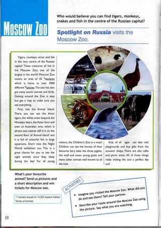 Tigers, monkeys, emus and fish
in the very centre of the Russian
capital! These creatures all live in
the Moscow Zoo, one of the
largest in the world! Moscow Zoo
covers an area of 20 1
hectares
which is home to over 7000
different 2
species.The zoo has also
got many exotic animals and birds.
Getting around the Zoo is easy
but get a map to make sure you
see everything.
First, visit the Animal Island.
There you can see the Amur
tigers, the white snow leopard, the
Himalaya bears, the Asian lions and
even an Australian emu, which is
almost two metres tall! It is on the
second floor of'Animal Island' and
it is full of colourful fish in large
aquariums. Don't miss the Night
World exhibition too. This is a
great chance for you to see the
night animals since they sleep
during the day! For all young
Who would believe you can find tigers, monkeys,
snakes and fish in the centre of the Russiancapital?
Spotlight nn Russia visits the
MoscowZoo.
What's your favourite
animal? Send us pictures and
a short description and win
tickets for Moscow zoo.
visitors, the Children's Zoo is a must!
Children can see the heroes of their
favourite fairy tales:the three piglets,
the wolf and seven young goats and
many other animals well known to all
the kids.
Kids of all ages can also visit
playgrounds and buy gifts from the
souvenir shops. There are also cafes
and picnic areas. All of these things
make visiting the zoo a perfect day
out!
1
1 hectare equals to 10,000 square metres
2
kinds of animals
10
 