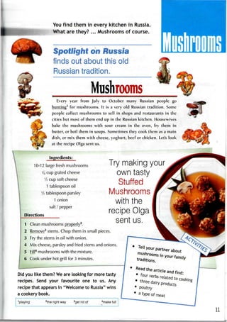 You find them in every kitchen in Russia.
What are they?... Mushrooms of course.
Spotlight on Russia
finds out about this old
Russian tradition.
MushroomsEvery year from July to October many Russian people go
hunting1
for mushrooms. It is a very old Russian tradition. Some
people collect mushrooms to sell in shops and restaurants in the
cities but most of them end up in the Russian kitchen. Housewives
bake the mushrooms with sour cream in the oven, fry them in
butter, or boil them in soups. Sometimes they cook them as a main
dish, or mix them with cheese, yoghurt, beef or chicken. Let's look
at the recipe Olga sent us.
Ingredients:
10-12 large fresh mushrooms
1/4 cup grated cheese
1
/2 cup soft cheese
1 tablespoon oil
1
/2 tablespoon parsley
1 onion
salt / pepper
Directions
Clean mushrooms properly2
.
Remove3
stems. Chop them in smallpieces.
Fry the stems in oil with onion.
Mix cheese, parsley and fried stems and onions.
Fill4
mushroomswith the mixture.
Cook under hot grill for 3 minutes.
Did you like them? Weare looking for more tasty
recipes. Send your favourite one to us. Any
recipe that appears in "Welcome to Russia" wins
a cookery book.
1
playing 2
the right way 3
get rid of
4
make full
*
partner
mushrooms i
traditions.
artjcle anc
related
products
Try making your
own tasty
Stuffed
Mushrooms
with the
recipe Olga
sent us.
 