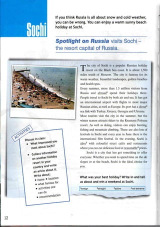If you think Russia is all about snow and cold weather,
you can be wrong. You can enjoy a warm sunny beach
holiday at Sochi.
Spotlight on Russia visits Sochi
the resort capital of Russia.
^
Discuss in class:
What impressed you
most about Sochrt
, collect information
on another holiday
resort in your
country and write
an aricle about it.
Write about:
. home • ^cation
• what famous for
• activities one
can do
. recommendation
T
he city of Sochi is a popular Russian holiday
resort on the Black Sea coast. It is about 1,500
miles south of Moscow. The city is famous for its
warm weather, beautiful landscapes, golden beaches
and health spas.
Every summer, more than 1.5 million visitors from
Russia and abroad1
spend their holidays there.
People travel to Sochi by both air and sea. It has got
an international airport with flights to most major
Russian cities, aswell as Europe. Its port has a direct2
sea link with Turkey, Greece, Georgia and Ukraine.
Most tourists visit the city in the summer, but the
winter season attracts skiers to the Krasnaya Polyana
resort. As well as skiing, visitors can enjoy hunting,
fishing and mountain climbing. There are also lots of
festivals in Sochi and every year in June there is the
international film festival. In the evening, Sochi is
alive3
with colourful street cafes and restaurants
where you can eat delicious food at reasonable4
prices.
Sochi is a city that has got something to offer
everyone. Whether you want to spend time on the ski
slopes or at the beach, Sochi is the ideal choice for
you.
What wasyour best holiday? Write in and tell
us about and win a weekend at Sochi.
'foreign Straight 3
active "not extreme
12
 