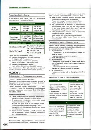 no rpawwaiMKe
f/iaro/i have (got) —
B paaroBopHOM pe4M maro.n 'have got'
npenMymecTBeHHo B coKpainenHOM
VTBEPAMTE/lbHAfl 00PMA
I've got
You've got
He's got
She's got
It's got
We've got
You've got
They've got
OTPMUATE/lbHAfl OOPMA
1 haven't got
You haven't got
He hasn't got
She hasn't got
It hasn't got
We haven't got
You haven't got
They haven't got
BOnPOCMTBlbHAfl OOPMA | KPATKME OTBETbl
Yes, I/you/we/they have.
Have I/you/we/they got?
No, I/you/we/they haven't.
Has he/she/it got? Yes
' he/she/it has.
No, he/she/it hasn't.
f.naro.n 'have got' ynoipe6/isieTCfl, 4io6bi:
a) noKasaib npnHaftne>KHOCTb Hero-/in6o KOMy-/in6o:
He has got a ball. V nezo ecmb
b) onucbiBaib jnofleM, >KMBOTHbix M.HM
She has got blue eyes. V nee zojiy6bie z/iasa.
c) noKasaib OTHOweHMfl Me>Kfly ^raflbMM:
/ have got two sisters. V MSHH (ecmb) dBe cecmpu.
Macro npefl/iroxeHMfl c 'have got' nepeBOflflTCfl Ha pyccKufi
6es flocnoBHoro nepesofla caMoro maro/ia
Ordinal numbers — HopflflKOBbie
1 - first; 2 —second; 3 —third; 4 —fourth.
HopflflKOBbie MMCflHTe.nbHbie OTB64aK>T H3 BOflpOC 'KOTOpblti' M
o6pa3yioTCfl or Ko;iM4ecTBeHHbix ripn ROMOIUM -th: seven-
seventh, ten-tenth, 56-fifty-sixth.
C^eflyer aanoMHMTb cjjopMbi HMC/ime^bHbix: 1 — first;
2 — second; 3 — third. OHM Mcno/ibsyioTCfl p,nx o6pa30BanMfl
cocraBHbix nopfiflKOBbix HMC^MTe/ibHbix: 51st, 101st, 22nd,
382nd, 63rd, 6503rd.
flpaemia npaeonncaHMfl
• C^eflyer aanowHMTb: five-fifth, nine-ninth, twelve-twelfth,
twenty/thirty/forty —twentieth/thirtieth/ fortieth.
• B npefl.no>KeHMflx nopflflKOBbie 4nannTe;ibHbie scerfla
ynoipe6^siiOTC5i c apTMoeM the:
He took the first prize at the Olympic Games.
OH no/iymi/i nepBbiu npua HO 0/iuMnuucKUX uzpax.
It's my thirteenth birthday today. Ceaodnn denb woeao
mpuHadu,amu/iemux.
• B flaiax nmuercji: September 1 , July 4, a HMTaeicfl the
first of September - nepBoe ceHma6pa; the fourth of
July - vem&epmoe
Some/Any
GR2
some Many ynojpe6naoica c
(sugar, bread) M MCHMcnaeMbiMM cyiueciBM-
BO MHo>KecTBeHHOM HMc^e (pens, cars M T. fl.): some
bread — HBMHOZO x/ie6a; some apples — necKo/ibKo *6/io/<.
• Some BbicrynaeT B sHaneHMM H&MHOZO, HecKo/ibKo. Some
ynoTpe6^seTCfl B yTBepflme/ibHbix BbicKaabiBanmix:
I've sot some money. V MBHX ecmb HBMHOIO denea.
I've got some books. Y wenx ecmb necKo/ibKo KHUB.
• Any ynorpe6^jieTCfl B sonpocax H oTpMuare/ibHbix
BbicKaabisaHMflx: Hove you got any money/books?
Y Bac ecmb deHbeu / 'KHUZU? No, I haven't got any
money/ books. Hem, y wenx Hem denee/KHua.
• Some ynoTpe6;ifleTCfl Bsonpocax, Korfla Mbi npefl^araew
HTo-^n6o M.HM npocuM o H6M-^n6o:
Would you like some coffee? He xejiaeme /iu Kocpe?
Can I have some coffee, please? MOXHO MHe Kocpe,
noxajiyucma?
Prepositions of place — Flpefl/iorM Mecra
wecia noworator onpefle^MTb MecioHaxo>KfleHMe
a: on, under, in front of, behind, beside/next
to, near, at, in, between, and opposite.
• at ynoTpe6/ifleTCfl:
B Bbipaxennflx: at school/university/college, at
work, at home;
B aflpecax, Korfla penb Mfler o nowepe flOMa:
at 20, Oxford Street;
• in ynoTpe6;ifleTCfl:
B BbipaxeHMflx: in the middle, in the air, in the sky, in
bed, in hospital, in prison, in a newspaper/magazine,
in a picture;
C HaSBaHMflMM TOpOflOB, CTpaH M KOHTMH6HTOB:
in Athens, in England, in Europe, in Australia;
• on ynorpe6;iJieTCfl:
B Bbipa>«eHMflx: on the left, on the right, on the first
floor.
Prepositions of time — PIpeA/iorn
: at 7 o'clock
t Christmas,
at Easter, at the weekend
B BbipaweHMflx:
at the moment, at present,
at dawn, at noon, at night,
at midnight
: on Monday, on
New Year's Day
i: on May 6th
on Tuesday evening
npM/iaraie/ibHoe +
day: on a hot day
Meoiu,bi: in September
BpeMena rofla: in (the)
winter/spring/autumn
roflbi: in1996
: in the 20th century
B BbipaweHMflx: in the
morning/afternoon/
evening, in an hour,
in a minute/in a week/ in
a few days/month/year
faepes)
 