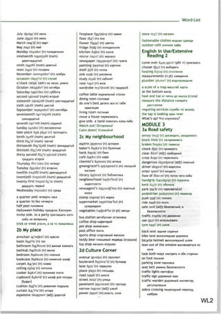 Word List
July Afeulai/ (n)
June /d5u:n/ (n)
March /mQLr
t|7 (n) Mapr
May /mei/ (n) wan
Monday /mAndei/ (n)
nineteenth /naintm9/ (num)
ninth /nainG/ (num)
noon /nu:n/ (n)
November /nouvembsV (n) H0fl6pb
occasion /akeifnl (n) cnyHafi
o'clock /gklok/ (adv) na nacax, POBHO
October /nktoubsV (n) oK™6pb
Saturday /sast3r
dei/ (n) cy66ora
second /seksnd/ (num) BTOPOM
sixteenth /siksti:n6/ (num) uuecTHaflua
sixth /siks9/ (num) LuecroPi
September /septembaV (n) ceHT«6pb
seventeenth /sev3
nti:n9/ (num)
seventh /sevs
n9/ (num)
Sunday /sAndei/ (n) socKpeceHbe
take place /teik pleis/ (v)
tenth /ten9/ (num)
third /93ir
d/ (num)
thirteenth /9sir
ti:n9/ (num)
thirtieth /63ir
ti9/ (num)
thirty-second /9air
ti seksnd/ (num)
Thursday /93:r
zdei/ (n) Mersepr
Tuesday /tjuzdei/ (n) BTOPHMK
twelfth /twelf9/ (num)
twentieth /twentia9/ (num)
twenty-first /twenti far/st/ (num)
Wednesday /wenzdei/ (n)
a quarter past MeraepTb naca
a quarter to 6ea
half past no^oB
Halloween holiday npaaAHMK
invite smb. to a party npniviawaTb xoro-
nu6o Ha BenepHHKy
trick or treat yrocTM, a HC TO
2b My place
armchair /oir
mtfe37 (n)
basin /beis3
n/ (n) TBS
bathroom /boi9ru:m/ (n) aaHHasi KOMHara
bathtub /boi9tAb/ (n) Banna
bedroom /bedru:m/ (n) cna^bHfl
bookcase /bokkeis/ (n) KHM>KHbiM
carpet /koir
pit/ (n) Kosep
ceiling /silirj/ (n) HOTO^OK
cooker /kukgV (n) KyxoHHaa n^m
cupboard /kAbar
d/ (n) mx.adp nns
cushion /kufnl (n)
curtain /k3ir
t9
n/ (n) luropa
expensive /ikspensrv/ (adj) Aoporofi
fireplace /faisr
pleis/ (n)
floor /flo:7(n) no^
flower /flausV (n)
fridge /fndj/ (n)
kitchen /kitfin/ (n)
mirror /mirsV (n)
newspaper /njuispeipaV (n) raaera
painting /pemtirj/ (n) KapiMHa
shelf /Jelf/(n) no/ma
sink /sir)k/ (n) paKOBMHa
study /stAdi/ (n) Ka6nHeT
vase /vo:z/ (n) saaa
wardrobe /wo:r
droub/ (n) rapAepo6
coffee table >KypHajibHbiM CTO./IMK
dining room cro^oBasi
do one's best nenaib see or ce6a
living room
move a house nepeesxaib
give smb. a hand noMorarb KOMy-/iM6o
Watch out!OcTopo>KHo!
Calm down!
2c My neighbourhood
aspirin /aspirin/ (n) acrmpMH
baker's /beiksr
z/ (n) 6ynoHHafl
bank /bserjk/ (n) 6am<
cafe /kgfei/ (n) Kacjje
chemist's /kemists/ (n) anreKa
greengrocer's /giingros9r
z/ (n) OBOIUHOM
library /laibrari/ (n)
neighbourhood /neibar
hud/ (n)
OKpeCTHOCTM
newsagent's /nju:zeid33
nts/ (n)
KHOCK
stamp /stamp/ (n) wapKa
supermarket /su:p3r
ma:r
kit/ (n)
cynepMapKer
vegetables /ved3t3b3
lz/ (n pi)
bus station aBTo6ycHa$i ocraHOBKa
coffee shop
pet shop
post office no4ia
sports shop cnopTMBHbiM
teddy bear n^KDiueBbifi MBAseAb (nrpyiuKa)
toy shop MarasMH MrpyweK
2d Culture Corner
avenue /ajvmju:/ (n) npocneKT
boulevard /bu:bva:r
d/ (n) 6y/ibBap
lane /lein/ (n) nepeynoK
place /pleis/ (n) n^oiuaAb
road /rood/(n) mocce
street /strtt/ (n) y/inua
pavement /peivmant/ (n) rporyap
narrow /nsrgu/ (adj) ysKMfi
power /paugV (n) B^acib,
store /stcx1
'/ (n)
fashionable clothes
outdoor cafe y;ikmHoe Kacpe
English inUse/Extensive
Reading 2
come over /kAm ouvaV (phr v)
choose /tfu:z/ (v) Bbi6npaTb
heating /hiitin/ (n)
measurements (n pi)
plumber /pUmsV (n)
a scale of a map Macuna6 Kapiw
at the bottom BHMsy
heel and toe or FIHTKH AOMbicKa (ciona)
measure the distance
pacciosHne
requiring services cny>K6bi no
the tap is leaking xpan len
What's up? HTO c^yMM^ocb?
MODULE 3
3a Road safety
annoy /snoi/ (v) Aoca>KAaTb,
block /blnk/ (v) 3aropa>KMBaTb
brakes /breiks/ (n) ropMoaa
check /tfek/ (v) npOBepsrrb
clear /klisr
/ (adj) CBo6oAHbin
cross /kros/ (v) nepeceKaib
dangerous /deincfcgrss/ (adj)
driver /drarvgV (n)
enter /entsV (v)
flow of /flau ov/ (n) HOTOK 4ero-^n6o
handgrip /handgrip/ (n) nopyneHb
kerb /ksib/ (n) o6onnHa
park /po^Tc/ (v) napKoeaibfcfl)
pedestrian /pidestrian/ (n) neiuexoA
push /pu|7 (v) ro^Kaib
ride /raid/ (v) exaib
safe /serf/ (adj) 6e3onacHbm, B
6e3onacHociH
traffic /trajftk/ (n)
use /ju:z/ (v)
tyre/tajrar
/(n)
back seat saAHee
bike lane Be^ocnneAHafl Aopo>KKa
bicycle helmet Be/iocnneAHbifi
lean out of the window BbicoBbiBatbca MS
oKHa
look both ways cMorpeib Bo6e cropoHbi
on foot neaiKOM
parking zone napxoBKa
seat belt peMeHb 6e3onacHocrM
traffic lights cBerocpop
traffic sign AopoKHbiii SHBK
traffic warden Aopo>KHbiM MHcneKTop,
zebra crossing neiuexoAHbiM nepexoA,
«se6pa»
WL2
 