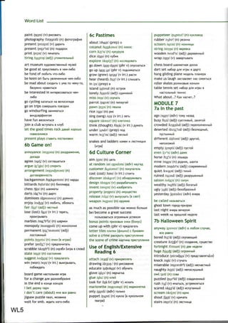 Word List
paint /pemt/ (v) pkiccmaTb
photography /fstngrafi/ (n) cpoTorpa<t>MH
present /prizent/ (v)flapmb
present /prez3
nt/(n) noflapoK
print /print/ (v) nenaiaTb
tiring /taianrj/ (adj)
art museum xyAowecTBeHHbm
be good at npeycnesaib BMeM-;in6o
be fond of ;no6nTb mo-.nn6o
be keen on 6biib yB/ieneHHbiM neM-/in6o
be mad about cxoflMTb c yna no neMy-ro
6eayMHO HpaBMTbCfl
be interested in MHTepecoBaibCJi MBM-
go cycling KaraibcflHa
go on trips cosepwaTb
go windsurfing
BMHflCepCJDMHrOM
have fun Bece^HTbca
join a club Bcrynaib BK.ny6
let the good times rock flasati xopoino
present plays ciaBMTb nocraHOBKn
6b Game on!
annoyance /snoians/ (n)
agree /agit/ (v)
argue /ar
gju:/ (v) cnopntb
arrangement /sremqjmant/ (n)
AOfOBOpeHHOCTb
backgammon /bskgasmgn/ (n)
billiards /bilisr
dz/ (n) 6unnuapn
chess /tfes/ (n) maxima™
darts /doir
ts/ (n) Aapic
dominoes /dnmmouz/ (n) AOMMHO
enjoy /inctjoj/ (v) /no6mb, o6o>KaTb
fair /fesr
/ (adj) necTHbin
lose (lost) /lu:z/ (v irr.)
npoMrpbisaib
marbles /moiVlz/ (n)
monopoly /mgnspsli/ (n)
permanent /ps/mgnsnt/ (adj)
nOCTOHHHblM
points /points/ (n) OMKM (B Mrpax)
prefer /pnfaiV (v) npeflno4MTaib
scrabble /skrab'l/ (n) cKp36^ (nrpa Boiosa)
state /steit/ (n)
suggest /sadjest/ (v)
win (won) /win/ (v irr.
no6e>KflaTb
board game Hacio^bHasi nrpa
for a change RIW pa3Hoo6pa3mi
in the end B KOHue KOHLJOB
I bet Aep>Ky napn
I don't care (about) MHB see
jigsaw puzzle nas^, MosaMKa
wait for smb. >KAarb Koro-^n6o
6c Pastimes
about /sbaut/ (prep) o
coconut /kouksnAt/ (n) KOKOC
corn /ko:r
n/ (n) KyKypysa
dice /dais/ (n) Ky6nK
explore /iksplo:7 (n)
go down /QOU daun/ (phr v)
go up Igou /vp/ (phr v)
grow (grew) /grou/ (v irr.) paciM
hear (heard) /hrar
/ (v irr.)
in /in/ (prep) B
island /ailsnd/ (n) ocrpoB
lonely /loonli/ (adj)
miss /mis/ (v) cKynarb
parrot /pasrat/ (n) nonayrafi
pawn Ipznl (n) nenwa
rice /rais/(n) PMC
sing (sang) /sir)/ (v irr.) neib
square /skwear
/ (n) K^eiOHKa
think (thought) /Gink/ (v irr.)
under /AndsV (prep) nop,
warm /wo:r
m/ (adj)
snakes and ladders «3Men M /iecTHnubi»
(kirpa)
6d Culture Corner
WL5
aim /einV (n)
at random fet rsendsm/ (adv) nayrafl
customer /kAstsmaV (n)
cost (cost) /tost/ (v irr.)
discover /diskavaV (v) o6Hapy>KMBaTb
design /dizajn/ (v) pa3pa6aTbiBaib
invent /invent/ (v) n3o6peiaTb
property /prgpeti/ (n) MMymecrBo
release /nliz/ (v) BbinycKatb (B CBBT)
weapon /wepsn/ (n) opy>Kne
as much as possible KBK MO>KHO 6o^biue
be/become a great success
no/ibSOBarbCfl orpoMHbiM ycnexow
bonus points npnaoBwe OMKM (6oHyc)
come up with (phr v) npefl/iaraib
letter tiles H^MTKH (C^MUJKH) c 6yKsaMn
solve a crime pacKpbiib npecryn^eHMe
the scene of crime KapiMHa npecryn/ieHHa
Use of English/Extensive
Reading 6
attach /ataetf/ (v)
drawing /dro:in/ (n)
educate /edjukeit/ (v) o6ynaTb
glove /gkv/ (n) nepnatKa
glue /glu:/ (n) K^ePi
look for /lukfsV (phr v)
marionette /msnanet/ (n)
only /ounli/ (adv) ranbKO
puppet /pApit/ (n) KyK^a (B
Tearpe)
puppeteer /pApitisr
/(n)
rubber /r/vba7 (n)
scissors /sjzaz/ (n)
string /stnns/ (n) sepeBKa
wooden /wuds
n/ (adj)
wrap /rsgp/ (v)
chess board waxMaTHafl
dart set Ha6op pjn nrpbi B
hang gliding plane woAe^b n^anepa
make us laugh aacraB^sieT Mac
roller skates po/iMKosbie KOHbKM
table tennis set Ha6op p,nn nrpbi B
HaCTO^bHblkl T6HHMC
What about..? KaK Hac4ei..?
MODULE 7
7a In the past
ago /sgsu/ (adv) Tony naaafl
busy /bizi/ (adj) cyer^MBbifi,
crowded /kraudid/(adj)
deserted /diz3ir
tid/ (adj) 6es;iioAHbiM,
nyCTblHHblfi
different /difrsnt/ (adj) Apyroti,
H6nOXO>KMk1
empty /empti/ (adj) nycrofi
even /fcv'n/ (adv) flax<e
horse /ho:r
s/ (n) ^omaflb
mine /main/ (n) PVAHMK, ujaxra
modern /medsW (adj)
quiet /kwaist/ (adj) TMXMM
ruined /ru:md/ (adj)
saloon /salu:n/ (n) ca/iyH
wealthy /welGi/ (adj) 6oraibiM
ugly /Agli/ (adj) 6e3o6pa3Hbifi
yesterday /jestsdei/ (adv) snepa
be called HasbisatbCfl
ghost town ropofl-npnapaK
last night BHepa senepoM
last week na npom/ion neAe^e
7b Halloween Spirit
anyway /emwei/ (adv) B;iK>6oM
see pasHo
bored /bo:r
d/ (adj) cKy^aramMM
creature /kittfaV (n) cosAanMe,
fortnight /fo:tnait/ (n) ABB
huge /hju:d3/ (adj) orpoMHbifi
introduce /mtrsdjuis/ (v)
knock /nok/ (v) cryMarb
miserable /mizarab3
!/ (adj)
naughty /noiti/ (adj)
owl /aul/ (n) cosa
puzzled /pAz3
ld/ (adj)
rush /rAf/ (v) MMaibca,
scared /skesr
d/ (adj)
scream /skri:m/ (n)
shout /Jaut/ (v)
stairs /stear
z/ (n)
 