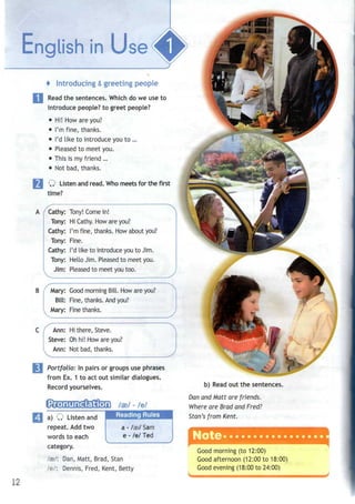 i i
* Introducing &greeting people
Read the sentences. Which do we use to
introduce people? to greet people?
• Hi! How areyou?
• I'mfine, thanks.
• I'd like to introduce youto...
• Pleased to meet you.
• This is myfriend ...
• Notbad, thanks.
Q Listen andread. Whomeets for the first
time?
Cathy: Tony! Come in!
Tony: Hi Cathy. How are you?
Cathy: I'm fine, thanks. Howabout you?
Tony: Fine.
Cathy: I'd like to introduce youto Jim.
Tony: Hello Jim. Pleasedto meet you.
Jim: Pleasedto meet you too.
v
B / Mary: Good morning Bill. How are you?
Bill: Fine, thanks. Andyou?
Mary: Fine thanks.
Ann: Hi there, Steve.
Steve: Oh hi! How are you?
Ann: Not bad, thanks.
Portfolio: In pairs or groups use phrases
from Ex. 1 to act out similar dialogues.
Record yourselves.
a) Q Listenand
repeat. Add two
words to each
category.
/»/: Dan, Matt, Brad, Stan
lei: Dennis, Fred, Kent, Betty
/ae/ - /el
a - /as/Sam
e - lei Ted
-i
b) Read out the sentences.
Dan and Matt are friends.
Where are Brad and Fred?
Stan's from Kent.
Good morning (to 12:00)
Good afternoon (12:00 to 18:00)
Good evening (18:00 to 24:00)
 