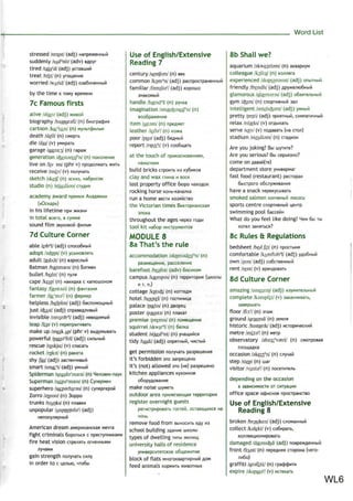 Word List
stressed /strest/ (adj)
suddenly /sAd'nli/ (adv) Bflpyr
tired /taiar
d/ (adj) ycTaeiuMM
treat /trrt/ (n) yromeHkie
worried /wArid/ (adj) o3a6o46HHbiM
by the time K TOMy speneHM
7c Famous firsts
alive /alaiv/ (adj) >KMBOM
biography /barografi/ (n) 6norpacj3Mfl
cartoon /ko:r
tu:n/ (n)
death /de0/ (n)
die /dai/ (v)
garage Igsem:^/ (n) rapa>K
generation Afeenareifn/ (n)
live on Aiv ml (phr v) npoflcwixaTb >Kntb
receive /nsi:v/ (v) no/iynaTb
sketch /sketf/ (n) SCKHS, Ha6pocoK
studio (n) /stju:diou/ cryAMfl
academy award npevuw
(«OcKap»)
in his lifetime npw
in total Bcero, Bcywwe
sound film SBVKOBOM
7d Culture Corner
able /eib3
!/ (adj) cnoco6Hbifi
adopt /sdtjpt/ (v)
adult /sedAlt/ (n)
Batman /bagtmEen/ (n) ESTMBH
bullet /bulit/ (n) ny/w
cape /keip/ (n) HaKMAKa c KarnomoHOM
fantasy /fentazi/ (n) dpaHiasMH
farmer /foi'msV (n) dpepMep
helpless /helplss/ (adj) 6ecnoMomHbift
just /d^Ast/ (adj)
invisible /mvizib3
!/ (adj)
leap /li:p/ (v) nepenpbirMBarb
make up /meik Ap/ (phr v)
powerful /pau3r
ful/ (adj)
rescue /reskju:/ (v) cnacaib
rocket /rokit/ (n) paKera
shy /Jar/ (adj)
smart /smo:r
t/ (adj)
Spiderman /spaid3r
maeiV (n) He/ioseK-nayK
Superman /su:p3r
maen/ (n) CynepweH
superhero /suiparhirsu/ (n) cyneprepofi
Zorro /ZOTOU/ (n) 3oppo
trunks /trArjks/ (n) n/iaBKM
unpopular /AnpopjobV (adj)
American dream aMepHKancKasi
fight criminals 6opoTboi c
fire heat vision
gain strength
in order to c Ljeyibio, mo6bi
Use of English/Extensive
Reading 7
century /sentfun/ (n) BSK
common /kom3
n/ (adj) pacnpocrpaHeHHbiPi
familiar /familia1
/ (adj) xopowo
SHaKOMbIM
handle /hsend3
!/ (n) pyqxa
imagination /im^Edjineifn/ (n)
soo6pa>KeHMe
item /ajtsm/ (n)
leather /leSaV (n)
poor /pus/ (adj) 6eAHbifi
report /npo:r
t/ (v) coo6maTb
at the touch of
build bricks crpomb us Ky6nKOB
clay and wax r/iMHa n BOCK
lost property office 6iopo
rocking horse KOHb-Kana;iKa
run a home sec™ xoasflcTBo
the Victorian times BnKTopHaHCKaa
anoxa
throughout the ages Mepea roflbi
tool kit Ha6op MHCTpyweHTOB
MODULE 8
8a That's the rule
accommodation /skmnadeifn/ (n)
barefoot /beafut/ (adv) 6ocnKOM
campus /kigmpas/ (n) leppHtopufl
n T. n.)
cottage /kstKfe/ (n) KOTiefl>K
hotel /houtel/ (n)
palace /paelis/ (n)
poster /pausts/ (n) n/iaKai
premise /premis/ (n)
squirrel /skwir3
!/ (n)
student /stjuxPnt/ (n)
tidy /taidi/ (adj) onpflTHbifi,
get permission no/iyHaTb paapeiueHMe
it's forbidden STO aanpemeHo
it's (not) allowed 370 (ne) paapeujeno
kitchen appliances KyxoHHoe
make noise
outdoor area npn.neraiomafl ieppMTOpM«
register overnight guests
perMCTpuposatb rocieM, ocraiomMxcfl na
HOHb
remove food from BbiHocmb e^y MS
school building sflankie wKo;ibi
types of dwelling innbi >KM^MIM
university halls of residence
block of flats MHoroKBaprnpHbiM A
feed animals KopMmb x<MBOTHbix
8b Shall we?
aquarium /skwegrigm/ (n) 3KBapnyM
colleague /koli:g/ (n) KO^/iera
experienced Akspisrranst/ (adj)
friendly /frendli/ (adj) flpy>Ke^K)6HbiM
glamorous /gtemsrss/ (adj) o6a«Te/ibHbiM
gym /dam/ (n) cnopTMSHbifi san
intelligent /intelKfeant/ (adj)
pretty /pnti/ (adj) npmiTHbiM,
relax /nlseks/ (v) orflbixarb
serve /SKV/ (v) noAasaib (na cro/i)
stadium /steidism/ (n)
Are you joking? Bbi tuyTme?
Are you serious? Bbi cepbeano?
come on AaBafi(Te)
department store yHMBepnar
fast food (restaurant) peciopaH
6biciporo o6c^y>KMBaHMJi
have a snack nepeKycbisaib
smoked salmon KonMeHbiS
sports centre cnoprMBHbiti
swimming pool 6accetiH
What do you feel like doing? HBM 6bi TW
8c Rules & Regulations
bedsheet /bedJit/ (n)
comfortable /kAmftab3
!/ (adj)
own /aun/ (adj) co6cTBeHHbifi
rent /rent/ (v)
8d Culture Corner
amazing /smeizin/ (adj)
complete /ksmpliit/ (v)
sasepiuaTb
floor /flo:Y(n) sra>K
ground /graund/ (n)
historic /histcnk/ (adj)
metre /mitsV (n) Merp
observatory /9bz3ir
vatri/ (n)
occasion /skejs'n/ (n)
step /step/ (n) mar
visitor tvxiite'l (n)
depending on the occasion
B SaBMCMMOCTM OT CMTyai4MH
office space odjHcnoe npocrpaHCTBo
Use of English/Extensive
Reading 8
broken /brauken/ (adj)
collect /kslekt/ (v) co6npaTb,
damaged /darned/ (adj) noBpex<AeHHbiM
front /frAnt/ (n) nepeAnsw cTopona
graffiti /grafrti:/ (n) rpac|Dd3MTM
expire /ikspajaV (v)
WL6
 